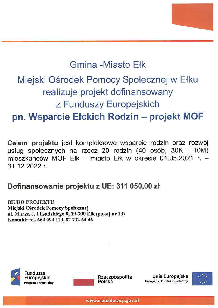 Gmina - Miasta Ełk MIejski Ośrodek Pomocy Społecznej w Ełku realizuje projekt dofinansowany z Funduszy Europejskich na Wsparcie Ełckich Rodzin - projekt MOF Celem projektu jest kompleksowe wsparcie rodzin oraz rozwój uslug społecznych na rzecz 20 rodzin (40 osób, 30K i 10M) mieszkańców MOF Ełk - miasto Ełk w okresie 01.05.20221 r. - 31.12.2022 r. Dofinansowanie projektu z UE: 311 050,00 zł Biuro Projektu Miejski Ośrodek Pomocy Społecznej ul. Marszałka Józefa Piłsudskiego 8, 19-300 Ełk (pokój nr 13) Kontrakt: tel. 664094110, 877326446 logo Fundusze Europejskie, flaga Rzeczpospolita Polska, flaga Unia Europejska www.mapadotacji.gov.pl