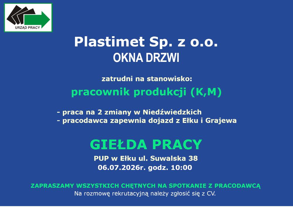 logo urzędu pracyplastimet sp. z o.o. OKNA DRZWI zatrudni na stanowisko: pracownik produkcji (K,M)-praca na dwie zmiany w Niedźwiedzkich- pracodawca zapewnia dojazd z Ełku i GrajewaGIEŁDA PRACYPUP w Ełku ul. Suwalska 3806.07.2026r. godz. 10:00ZAPRASZAMY WSZYSTKICH CHĘTNYCH NA SPOTKANIE Z PRACODAWCĄ Na rozmowę rekrutacyjną należy zgłosić się z CV.