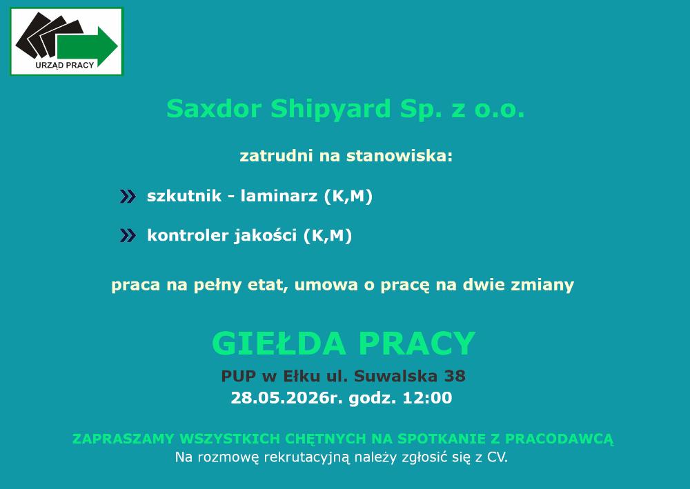 Saxdor Shipyard Sp. z o.o. zatrudni na stanowiska:szkutnik - laminarz (K,M), kontroler jakości (K,M), praca na pełny etat, umowa o pracę na dwie zmiany. GIEŁDA PRACY PUP w Ełku ul. Suwalska 38, 28.05.2026r. godz. 12:00 ZAPRASZAMY WSZYSTKICH CHĘTNYCH NA SPOTKANIE Z PRACODAWCĄ. Na rozmowę rekrutacyjną należy zgłosić się z CV.