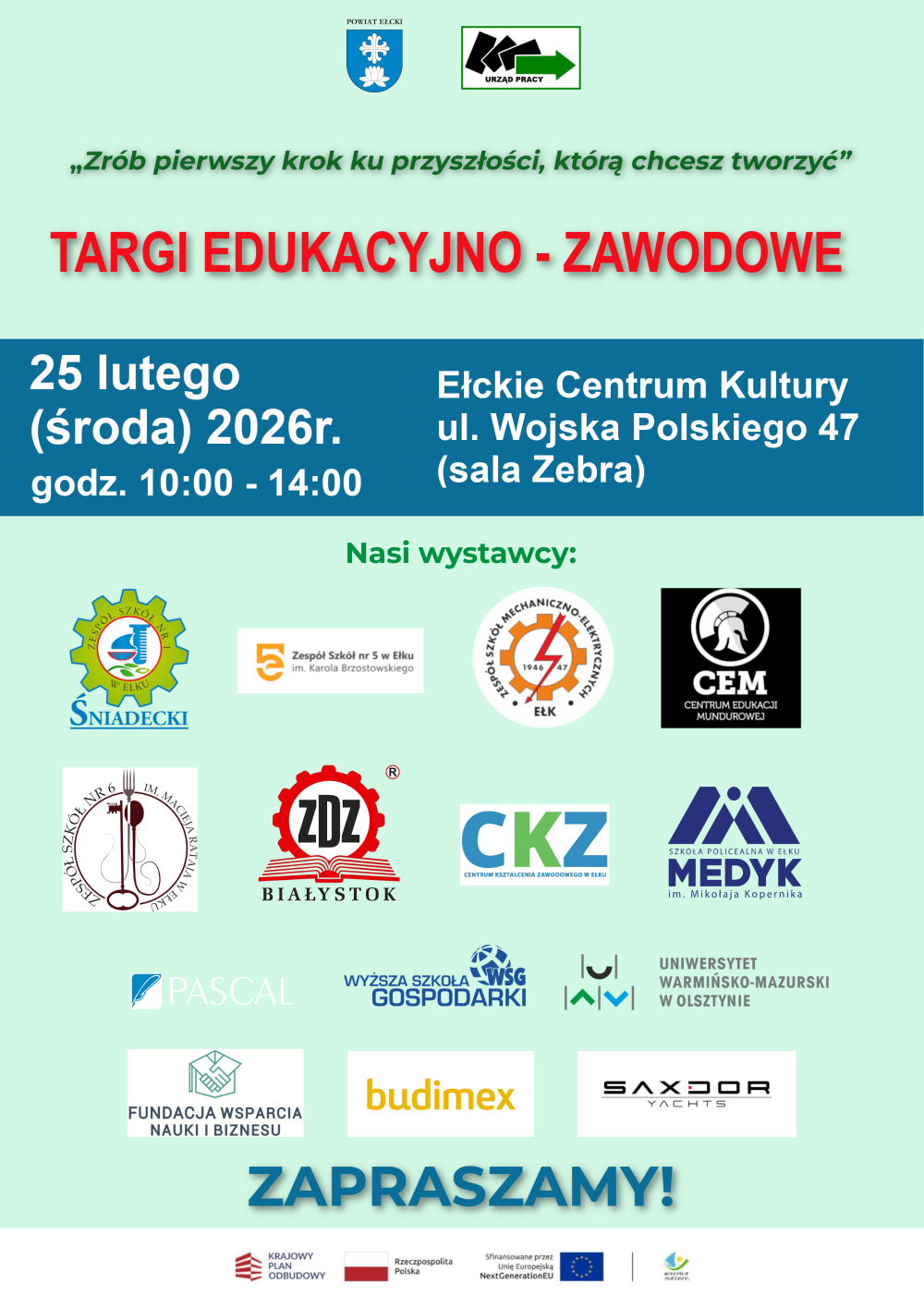 herb powiatu ełckiego, logo urzędu pracyzrób pierwszy krok ku przyszłości, którą chcesz tworzyćTargi Edukacyjno-Zawodowe25 lutego (środa) 2026r. godz. 10:00-14:00Ełckie Centrum Kultury ul. Wojska Polskiego 47 (sala Zebra)logo Zespół Szkół nr 1 Śniadecki, logo Zespół Szkół nr 5 im. Karola Brzostowskiego, logo Zespołu Szkół Mechaniczno-elektrycznych, logo CEM Centrum Edukacji Mundurowej, logo Zespołu Szkół nr 6 im. Macieja Rataja, logo ZDZ Białystok, logo CKZ - Centrum Kształcenia Zawodowego w Ełku, logo Szkoła Policealna w Ełku MEDYK im. Mikołaja Kopernika, logo Pascal, logo Wyższa Szkoła Gospodarki, logo Uniwersytet Warmińsko-Mazurski w Olsztynie, Fundacja Wsparcia Nauki i Biznesu, logo Budimex, logo Saxdor Yachts ZAPRASZAMY!logo Krajowy Plan Odbudowy, logo Rzeczpospolita Polska, logo NextGenerationEU, logo Warmia Mazury